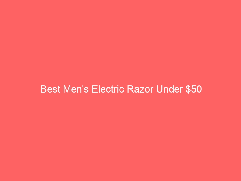 Read more about the article Best Men’s Electric Razor Under $50